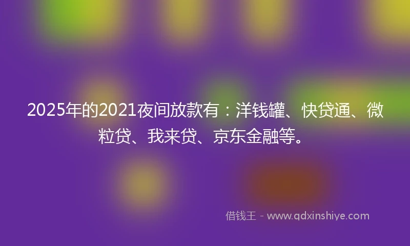 2025年的2021夜间放款有：洋钱罐、快贷通、微粒贷、我来贷、京东金融等。