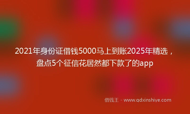 2021年身份证借钱5000马上到账2025年精选，盘点5个征信花居然都下款了的app