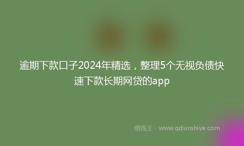 逾期下款口子2024年精选，整理5个无视负债快速下款长期网贷的app
