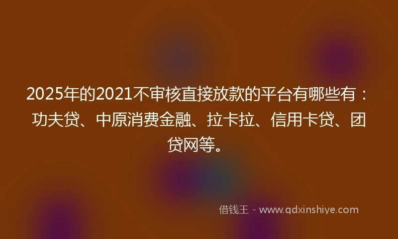 2025年的2021不审核直接放款的平台有哪些有：功夫贷、中原消费金融、拉卡拉、信用卡贷、团贷网等。