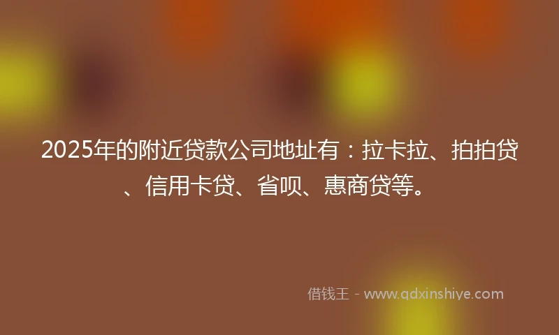 2025年的附近贷款公司地址有：拉卡拉、拍拍贷、信用卡贷、省呗、惠商贷等。