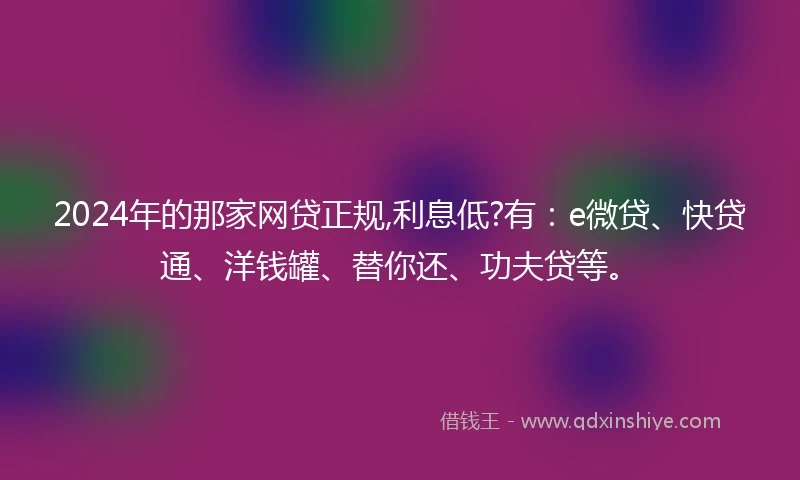 2024年的那家网贷正规,利息低?有：e微贷、快贷通、洋钱罐、替你还、功夫贷等。