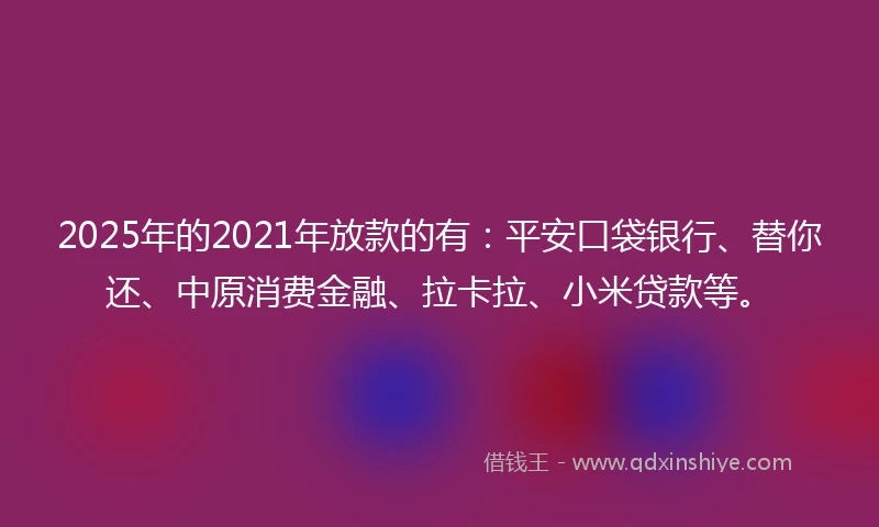 2025年的2021年放款的有：平安口袋银行、替你还、中原消费金融、拉卡拉、小米贷款等。