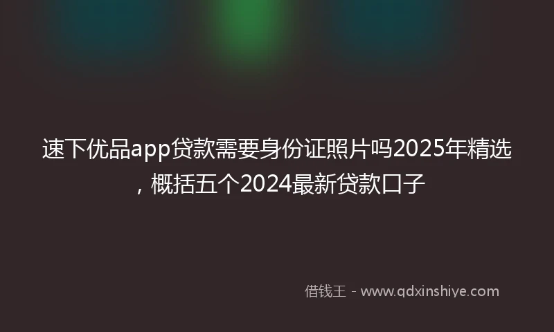 速下优品app贷款需要身份证照片吗2025年精选，概括五个2024最新贷款口子