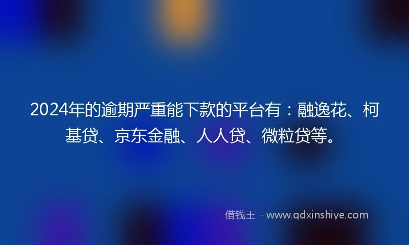 2024年的逾期严重能下款的平台有：融逸花、柯基贷、京东金融、人人贷、微粒贷等。