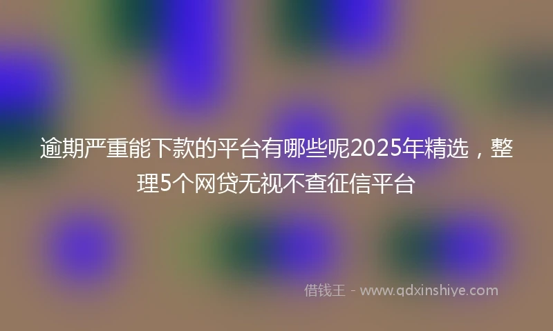 逾期严重能下款的平台有哪些呢2025年精选，整理5个网贷无视不查征信平台