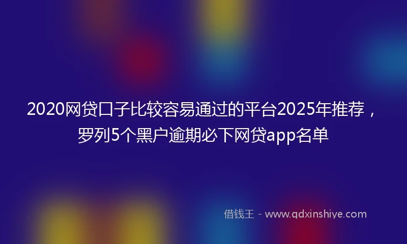 2020网贷口子比较容易通过的平台2025年推荐，罗列5个黑户逾期必下网贷app名单