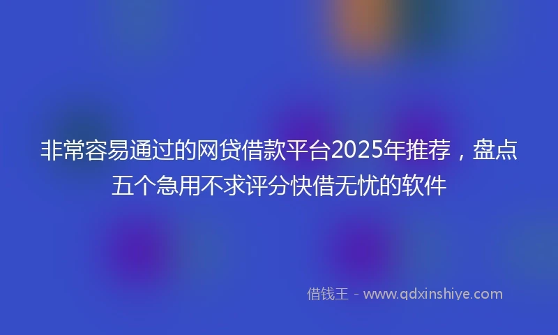 非常容易通过的网贷借款平台2025年推荐，盘点五个急用不求评分快借无忧的软件