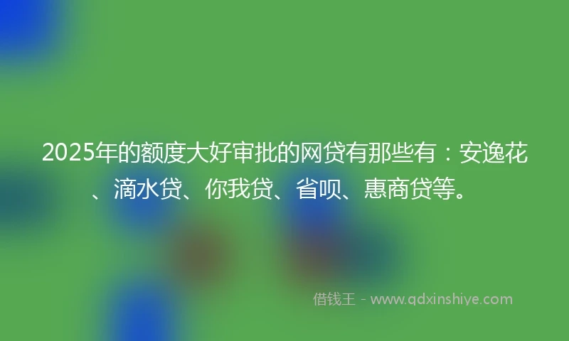 2025年的额度大好审批的网贷有那些有：安逸花、滴水贷、你我贷、省呗、惠商贷等。