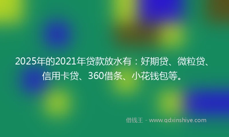 2025年的2021年贷款放水有:好期贷、微粒贷、信用卡贷、360借条、小花钱包等。