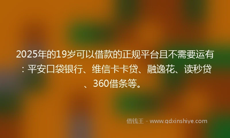 2025年的19岁可以借款的正规平台且不需要运有：平安口袋银行、维信卡卡贷、融逸花、读秒贷、360借条等。