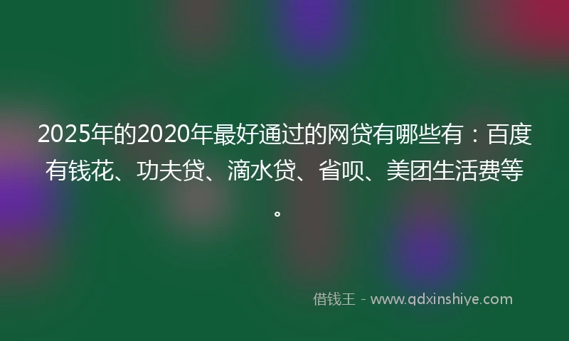 2025年的2020年最好通过的网贷有哪些有：百度有钱花、功夫贷、滴水贷、省呗、美团生活费等。