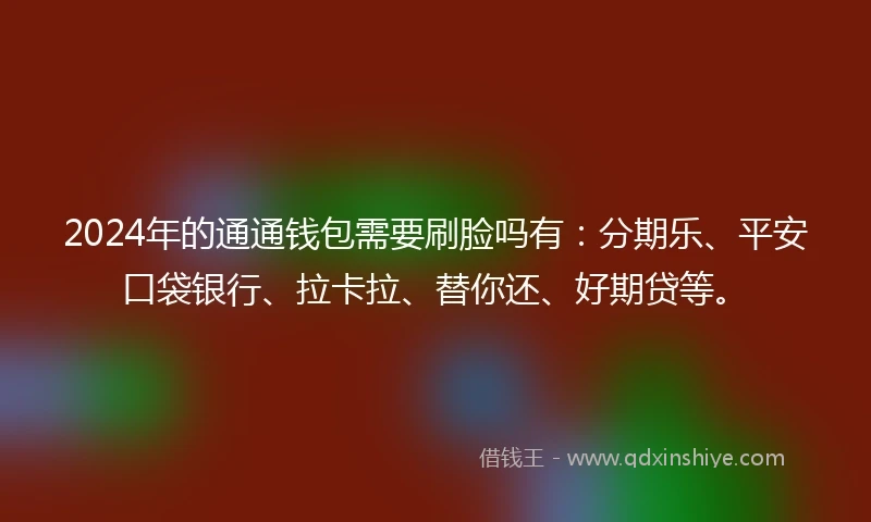 2024年的通通钱包需要刷脸吗有：分期乐、平安口袋银行、拉卡拉、替你还、好期贷等。
