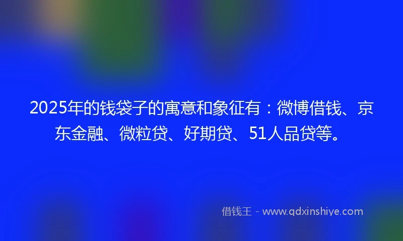 2025年的钱袋子的寓意和象征有：微博借钱、京东金融、微粒贷、好期贷、51人品贷等。
