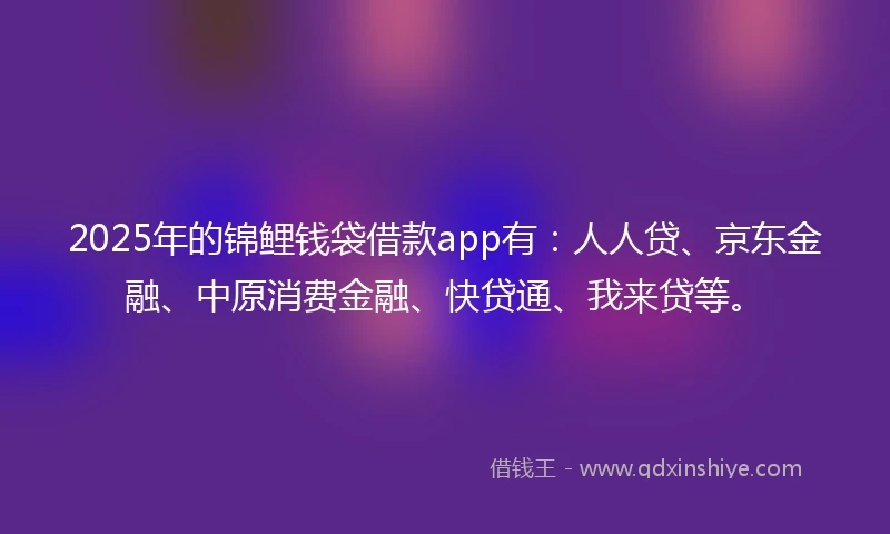 2025年的锦鲤钱袋借款app有：人人贷、京东金融、中原消费金融、快贷通、我来贷等。