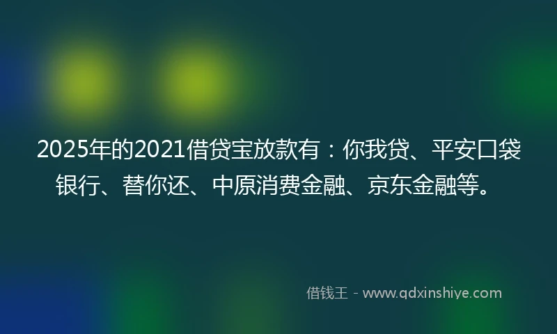 2025年的2021借贷宝放款有：你我贷、平安口袋银行、替你还、中原消费金融、京东金融等。