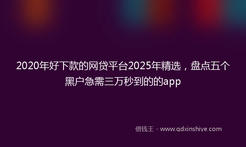 2020年好下款的网贷平台2025年精选，盘点五个黑户急需三万秒到的的app