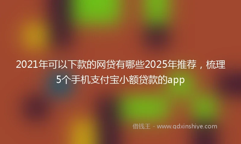 2021年可以下款的网贷有哪些2025年推荐，梳理5个手机支付宝小额贷款的app