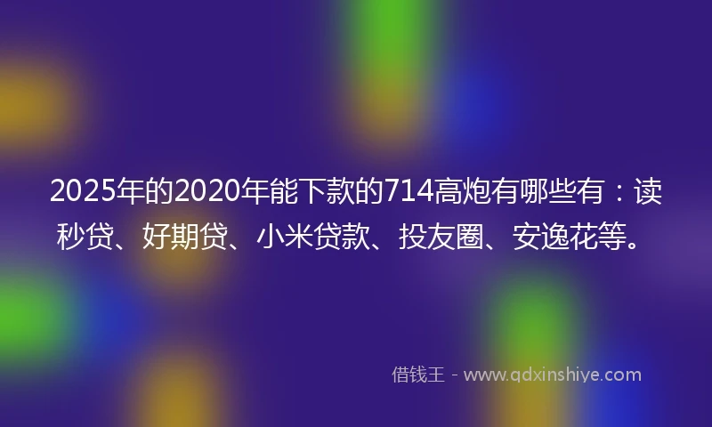 2025年的2020年能下款的714高炮有哪些有：读秒贷、好期贷、小米贷款、投友圈、安逸花等。