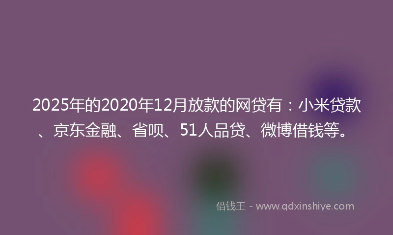 2025年的2020年12月放款的网贷有：小米贷款、京东金融、省呗、51人品贷、微博借钱等。