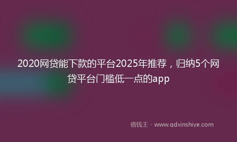 2020网贷能下款的平台2025年推荐，归纳5个网贷平台门槛低一点的app