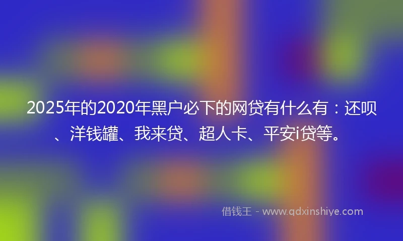 2025年的2020年黑户必下的网贷有什么有：还呗、洋钱罐、我来贷、超人卡、平安i贷等。