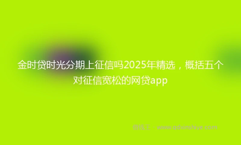 金时贷时光分期上征信吗2025年精选，概括五个对征信宽松的网贷app