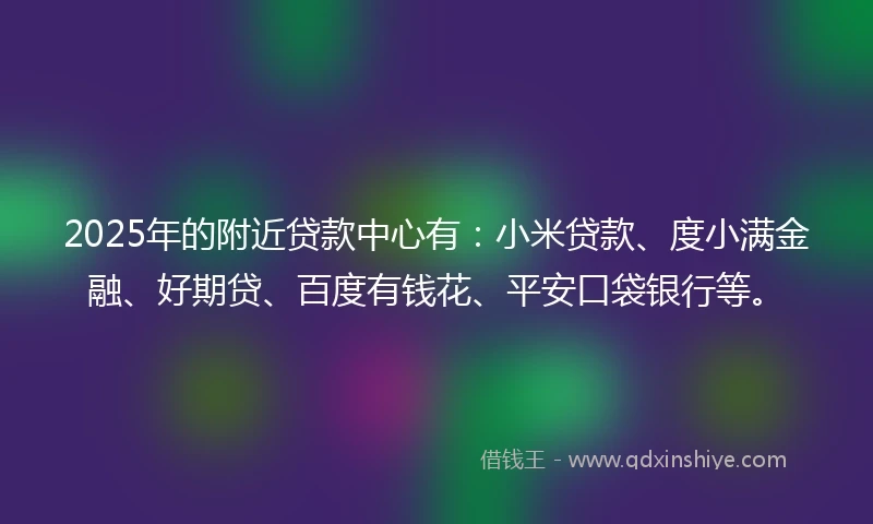 2025年的附近贷款中心有：小米贷款、度小满金融、好期贷、百度有钱花、平安口袋银行等。