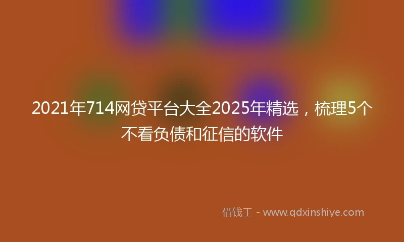 2021年714网贷平台大全2025年精选，梳理5个不看负债和征信的软件