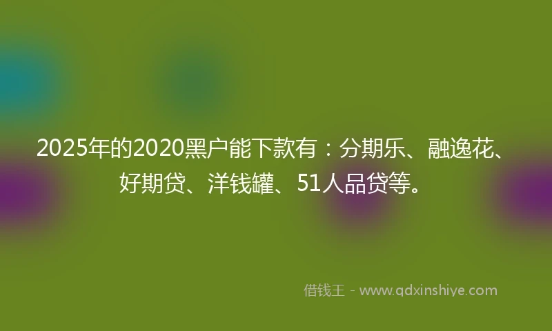 2025年的2020黑户能下款有：分期乐、融逸花、好期贷、洋钱罐、51人品贷等。