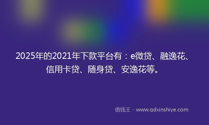 2025年的2021年下款平台有：e微贷、融逸花、信用卡贷、随身贷、安逸花等。