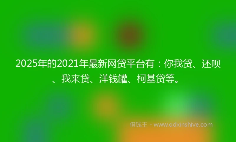 2025年的2021年最新网贷平台有：你我贷、还呗、我来贷、洋钱罐、柯基贷等。