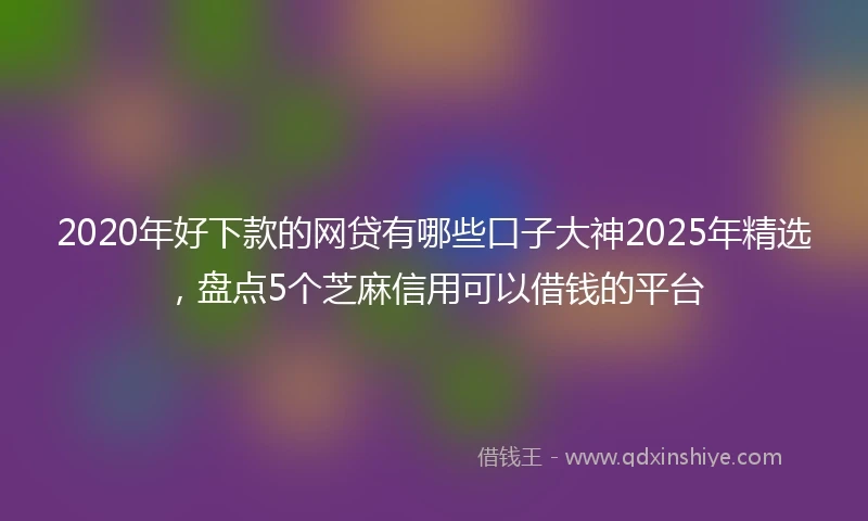 2020年好下款的网贷有哪些口子大神2025年精选，盘点5个芝麻信用可以借钱的平台