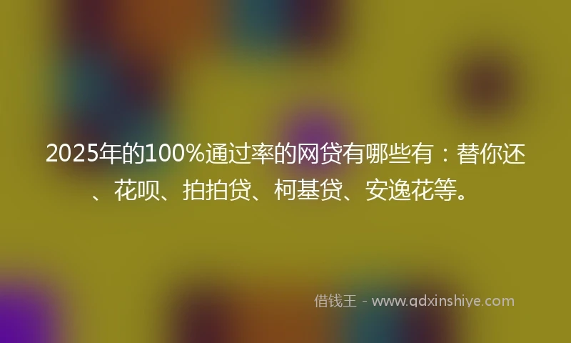 2025年的100%通过率的网贷有哪些有：替你还、花呗、拍拍贷、柯基贷、安逸花等。