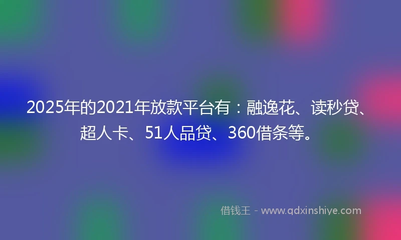2025年的2021年放款平台有：融逸花、读秒贷、超人卡、51人品贷、360借条等。