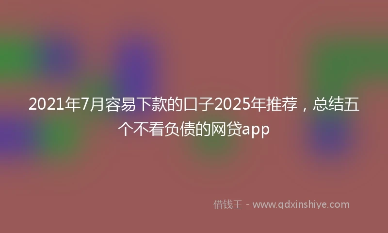 2021年7月容易下款的口子2025年推荐，总结五个不看负债的网贷app