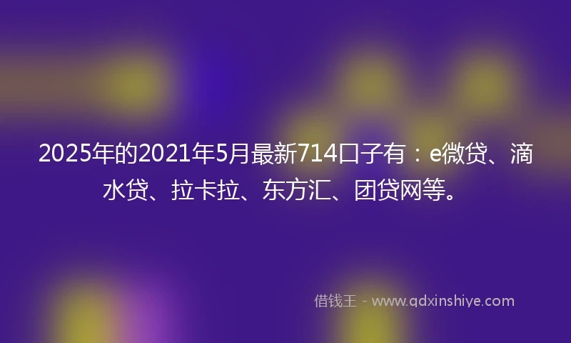 2025年的2021年5月最新714口子有：e微贷、滴水贷、拉卡拉、东方汇、团贷网等。
