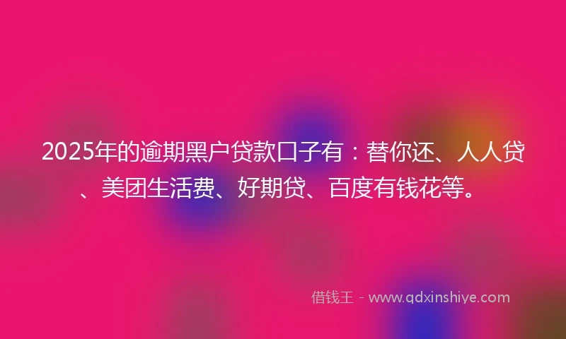 2025年的逾期黑户贷款口子有：替你还、人人贷、美团生活费、好期贷、百度有钱花等。