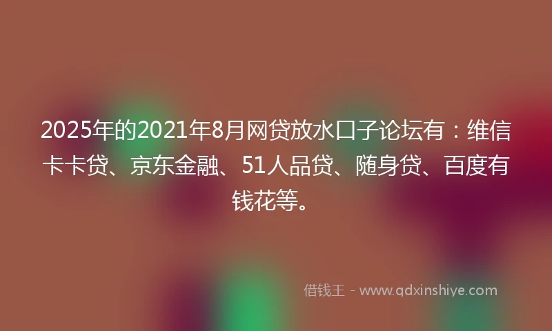 2025年的2021年8月网贷放水口子论坛有：维信卡卡贷、京东金融、51人品贷、随身贷、百度有钱花等。