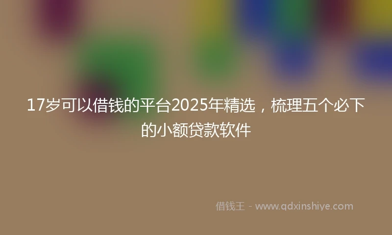 17岁可以借钱的平台2025年精选，梳理五个必下的小额贷款软件