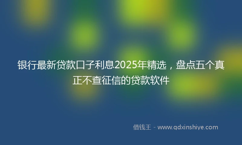 银行最新贷款口子利息2025年精选，盘点五个真正不查征信的贷款软件