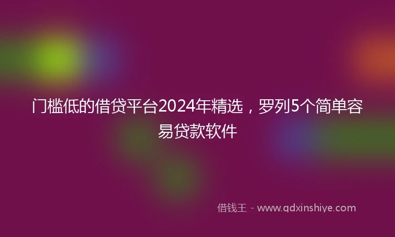 门槛低的借贷平台2024年精选，罗列5个简单容易贷款软件
