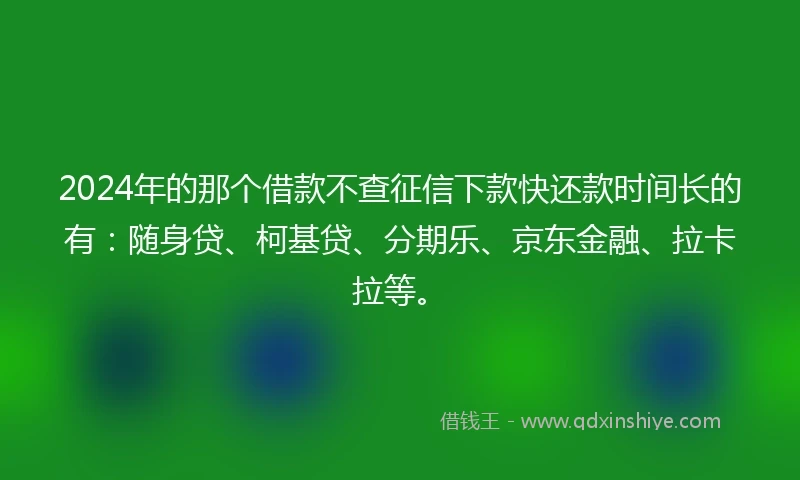 2024年的那个借款不查征信下款快还款时间长的有：随身贷、柯基贷、分期乐、京东金融、拉卡拉等。