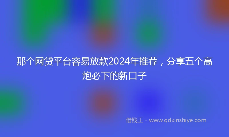 那个网贷平台容易放款2024年推荐，分享五个高炮必下的新口子