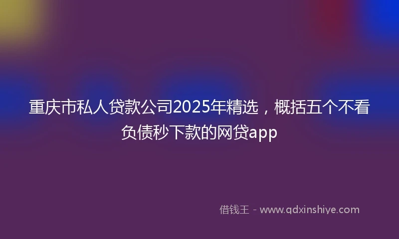重庆市私人贷款公司2025年精选，概括五个不看负债秒下款的网贷app