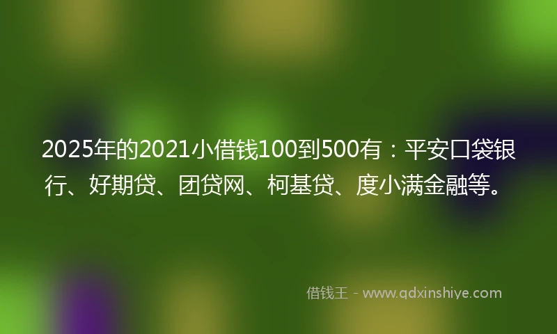 2025年的2021小借钱100到500有：平安口袋银行、好期贷、团贷网、柯基贷、度小满金融等。