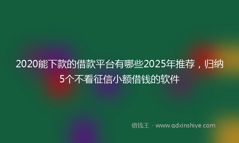 2020能下款的借款平台有哪些2025年推荐，归纳5个不看征信小额借钱的软件
