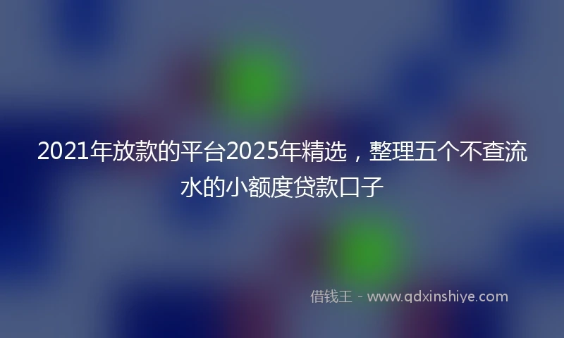 2021年放款的平台2025年精选，整理五个不查流水的小额度贷款口子