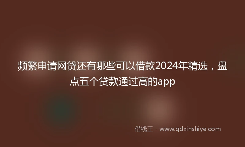 频繁申请网贷还有哪些可以借款2024年精选，盘点五个贷款通过高的app
