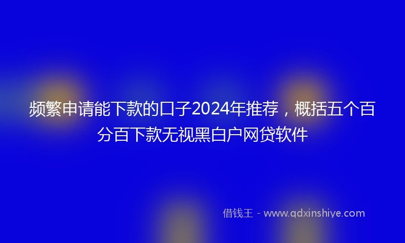频繁申请能下款的口子2024年推荐，概括五个百分百下款无视黑白户网贷软件